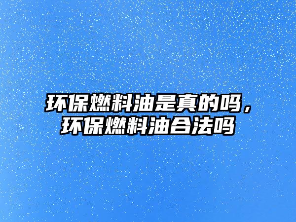 環(huán)保燃料油是真的嗎，環(huán)保燃料油合法嗎