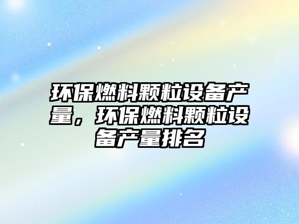 環(huán)保燃料顆粒設(shè)備產(chǎn)量，環(huán)保燃料顆粒設(shè)備產(chǎn)量排名