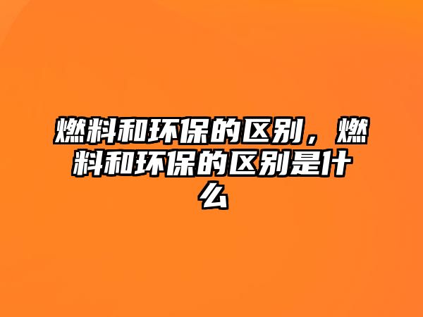燃料和環(huán)保的區(qū)別，燃料和環(huán)保的區(qū)別是什么