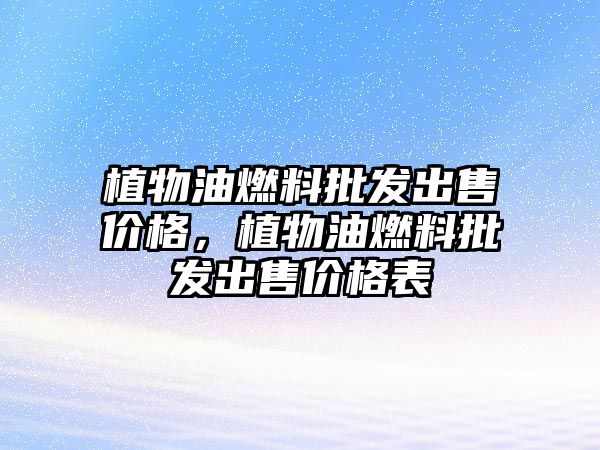 植物油燃料批發(fā)出售價格，植物油燃料批發(fā)出售價格表