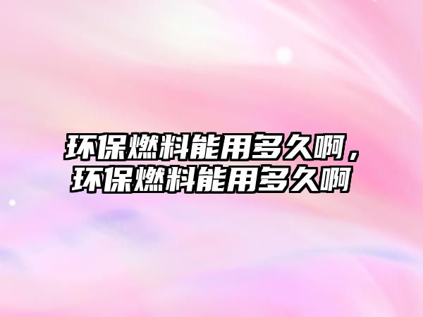 環(huán)保燃料能用多久啊，環(huán)保燃料能用多久啊