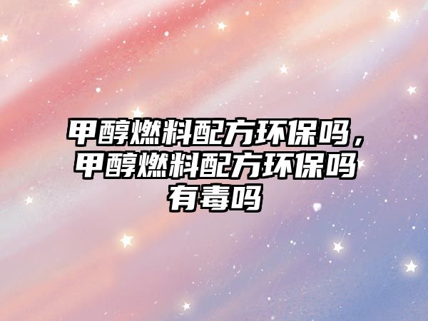 甲醇燃料配方環(huán)保嗎，甲醇燃料配方環(huán)保嗎有毒嗎