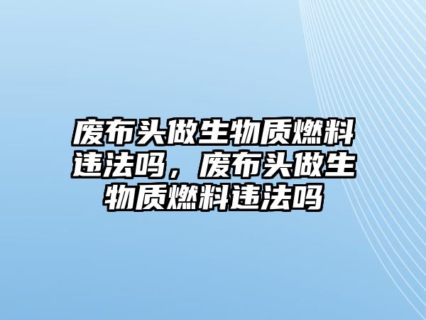 廢布頭做生物質(zhì)燃料違法嗎，廢布頭做生物質(zhì)燃料違法嗎