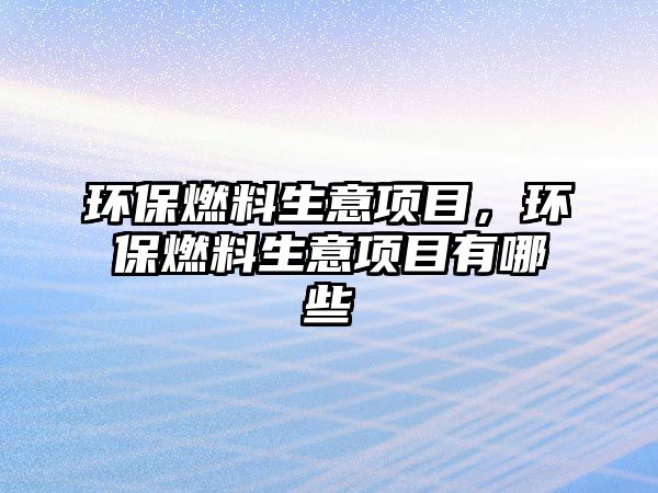 環(huán)保燃料生意項(xiàng)目，環(huán)保燃料生意項(xiàng)目有哪些