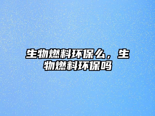生物燃料環(huán)保么，生物燃料環(huán)保嗎