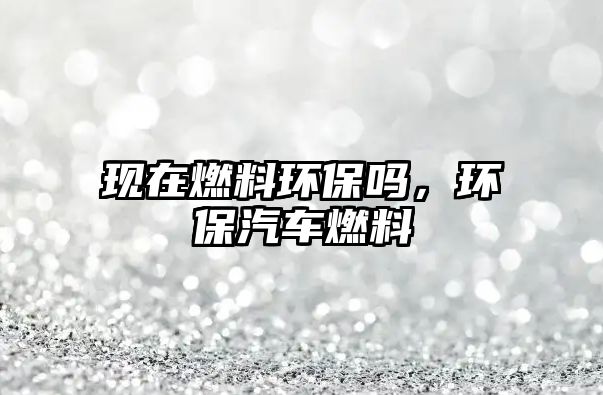 現(xiàn)在燃料環(huán)保嗎，環(huán)保汽車燃料