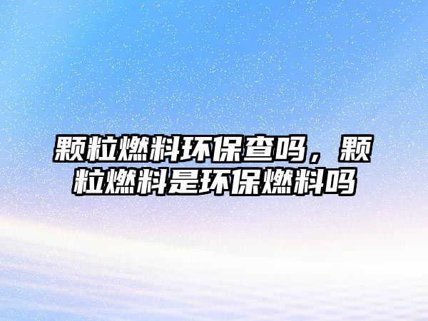 顆粒燃料環(huán)保查嗎，顆粒燃料是環(huán)保燃料嗎
