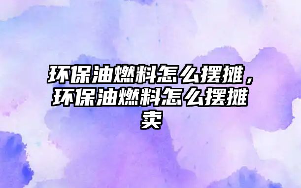 環(huán)保油燃料怎么擺攤，環(huán)保油燃料怎么擺攤賣