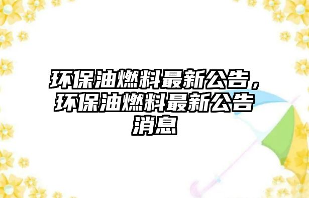 環(huán)保油燃料最新公告，環(huán)保油燃料最新公告消息