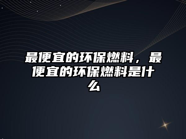 最便宜的環(huán)保燃料，最便宜的環(huán)保燃料是什么