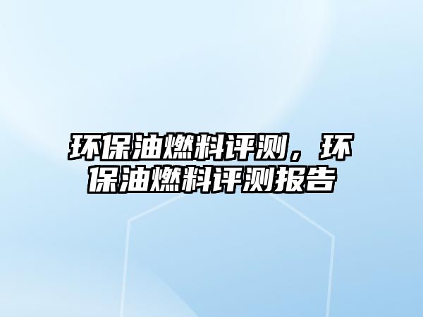 環(huán)保油燃料評測，環(huán)保油燃料評測報(bào)告