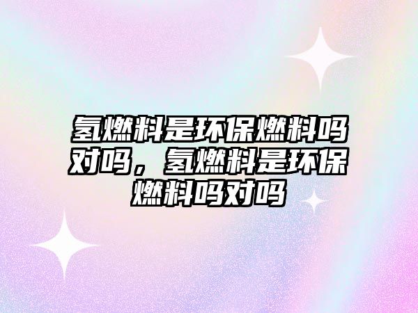 氫燃料是環(huán)保燃料嗎對(duì)嗎，氫燃料是環(huán)保燃料嗎對(duì)嗎
