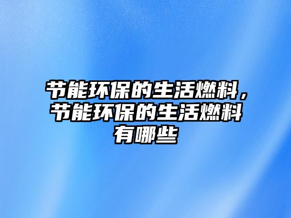節(jié)能環(huán)保的生活燃料，節(jié)能環(huán)保的生活燃料有哪些