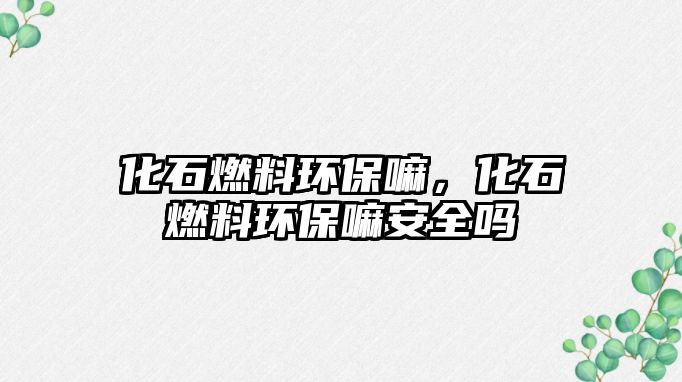 化石燃料環(huán)保嘛，化石燃料環(huán)保嘛安全嗎