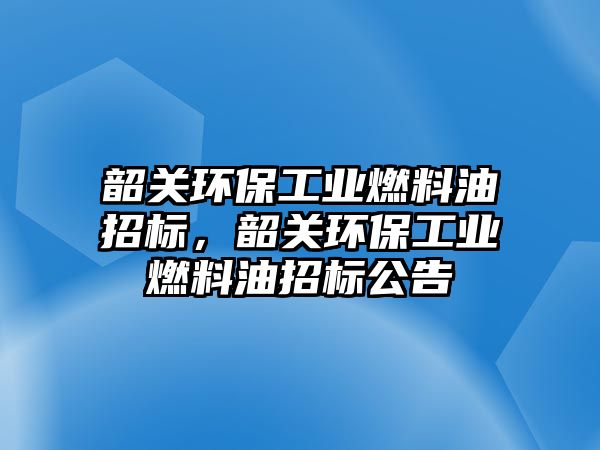 韶關(guān)環(huán)保工業(yè)燃料油招標(biāo)，韶關(guān)環(huán)保工業(yè)燃料油招標(biāo)公告