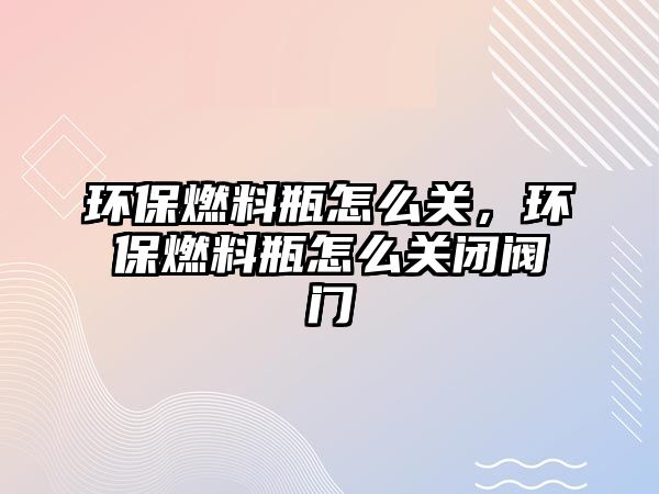 環(huán)保燃料瓶怎么關(guān)，環(huán)保燃料瓶怎么關(guān)閉閥門