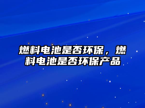 燃料電池是否環(huán)保，燃料電池是否環(huán)保產(chǎn)品