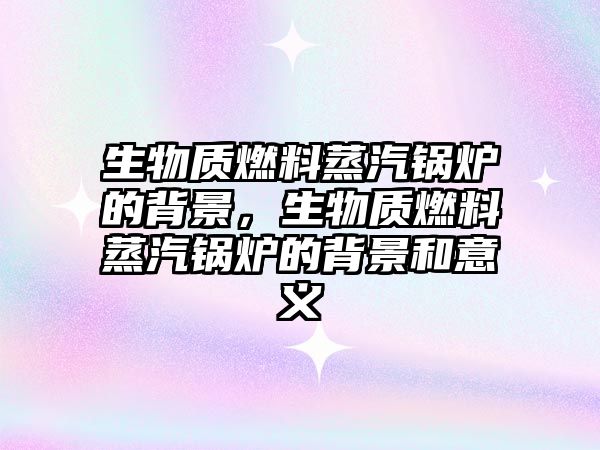 生物質(zhì)燃料蒸汽鍋爐的背景，生物質(zhì)燃料蒸汽鍋爐的背景和意義
