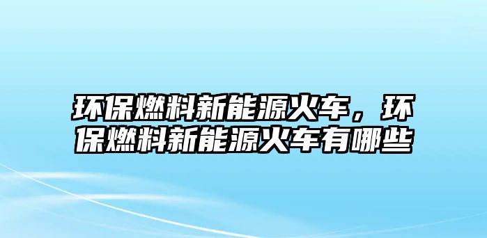 環(huán)保燃料新能源火車(chē)，環(huán)保燃料新能源火車(chē)有哪些