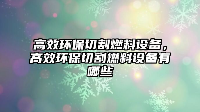 高效環(huán)保切割燃料設備，高效環(huán)保切割燃料設備有哪些
