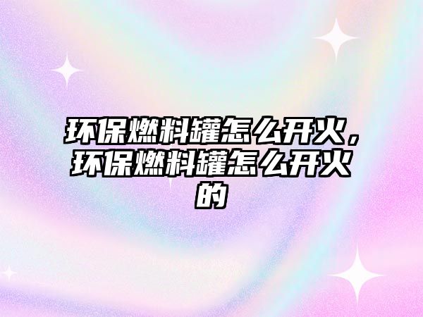 環(huán)保燃料罐怎么開(kāi)火，環(huán)保燃料罐怎么開(kāi)火的
