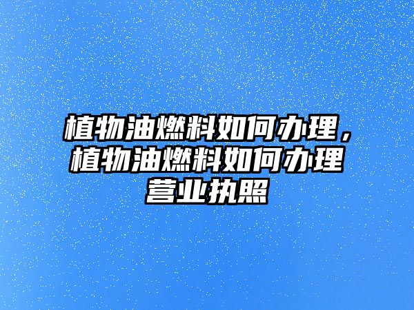 植物油燃料如何辦理，植物油燃料如何辦理營業(yè)執(zhí)照