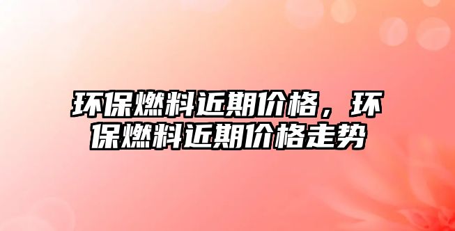環(huán)保燃料近期價(jià)格，環(huán)保燃料近期價(jià)格走勢