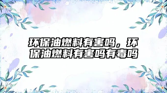 環(huán)保油燃料有害嗎，環(huán)保油燃料有害嗎有毒嗎