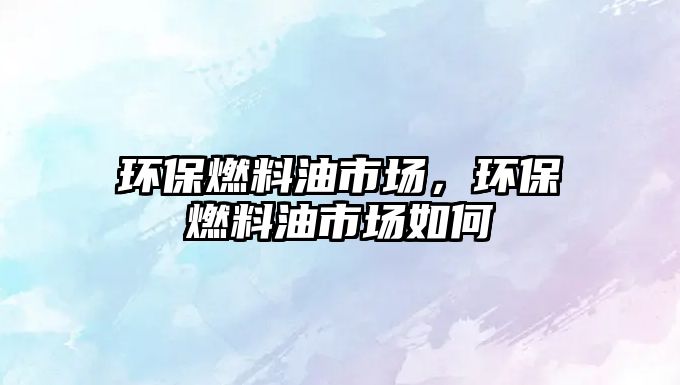 環(huán)保燃料油市場，環(huán)保燃料油市場如何