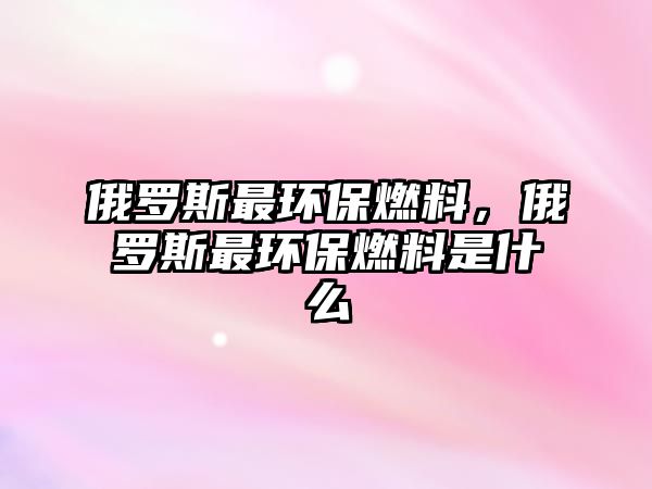 俄羅斯最環(huán)保燃料，俄羅斯最環(huán)保燃料是什么