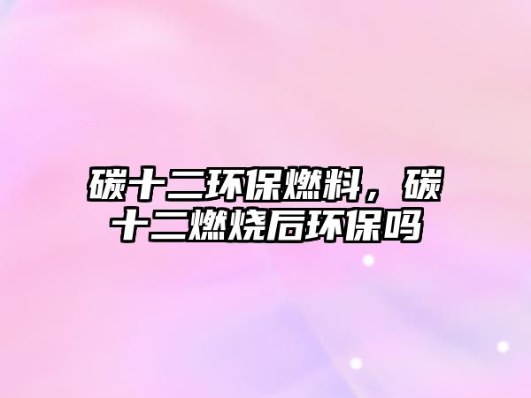 碳十二環(huán)保燃料，碳十二燃燒后環(huán)保嗎