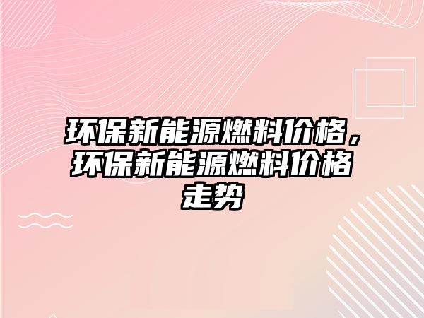 環(huán)保新能源燃料價(jià)格，環(huán)保新能源燃料價(jià)格走勢(shì)