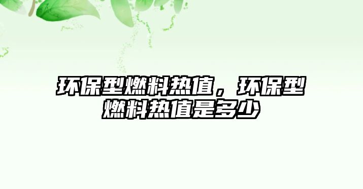 環(huán)保型燃料熱值，環(huán)保型燃料熱值是多少