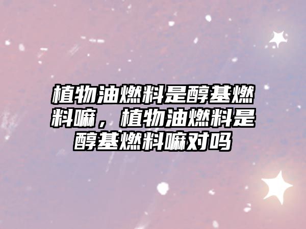 植物油燃料是醇基燃料嘛，植物油燃料是醇基燃料嘛對嗎
