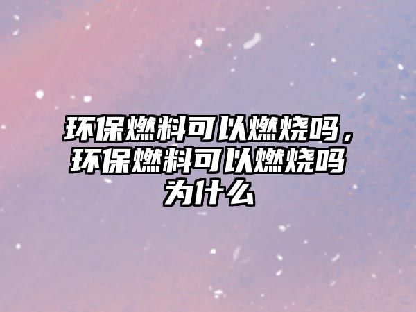 環(huán)保燃料可以燃燒嗎，環(huán)保燃料可以燃燒嗎為什么