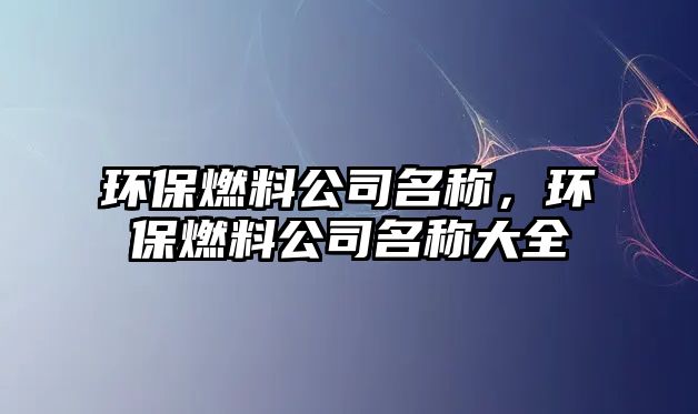 環(huán)保燃料公司名稱(chēng)，環(huán)保燃料公司名稱(chēng)大全