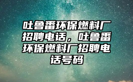 吐魯番環(huán)保燃料廠招聘電話，吐魯番環(huán)保燃料廠招聘電話號(hào)碼