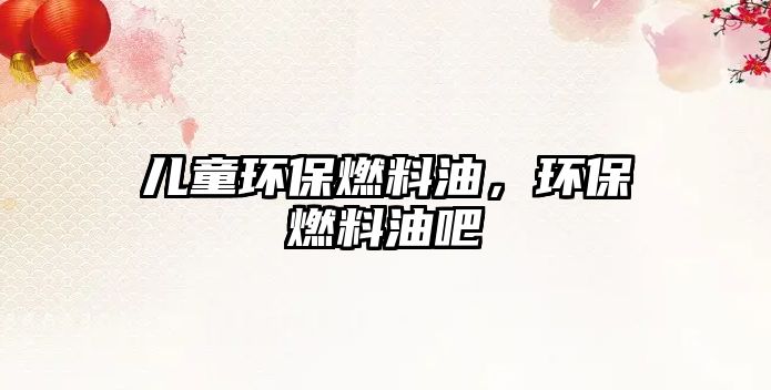 兒童環(huán)保燃料油，環(huán)保燃料油吧