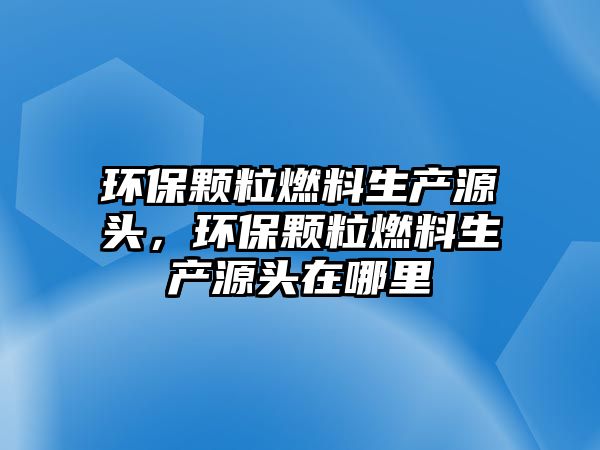 環(huán)保顆粒燃料生產(chǎn)源頭，環(huán)保顆粒燃料生產(chǎn)源頭在哪里