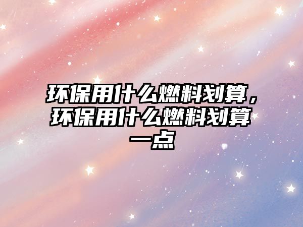 環(huán)保用什么燃料劃算，環(huán)保用什么燃料劃算一點(diǎn)