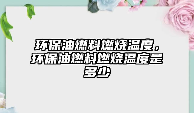 環(huán)保油燃料燃燒溫度，環(huán)保油燃料燃燒溫度是多少