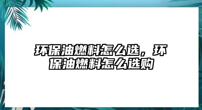 環(huán)保油燃料怎么選，環(huán)保油燃料怎么選購