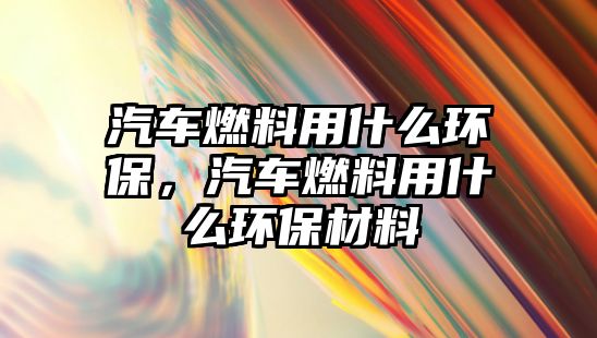 汽車(chē)燃料用什么環(huán)保，汽車(chē)燃料用什么環(huán)保材料