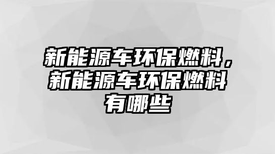 新能源車(chē)環(huán)保燃料，新能源車(chē)環(huán)保燃料有哪些