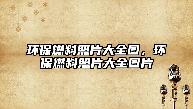 環(huán)保燃料照片大全圖，環(huán)保燃料照片大全圖片