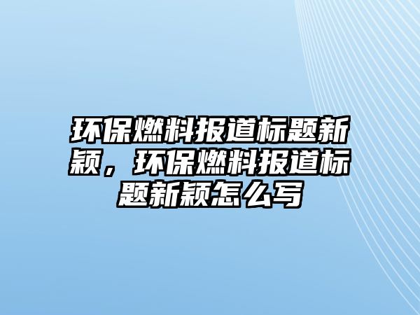 環(huán)保燃料報(bào)道標(biāo)題新穎，環(huán)保燃料報(bào)道標(biāo)題新穎怎么寫