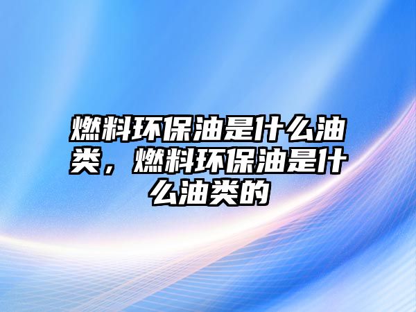 燃料環(huán)保油是什么油類，燃料環(huán)保油是什么油類的