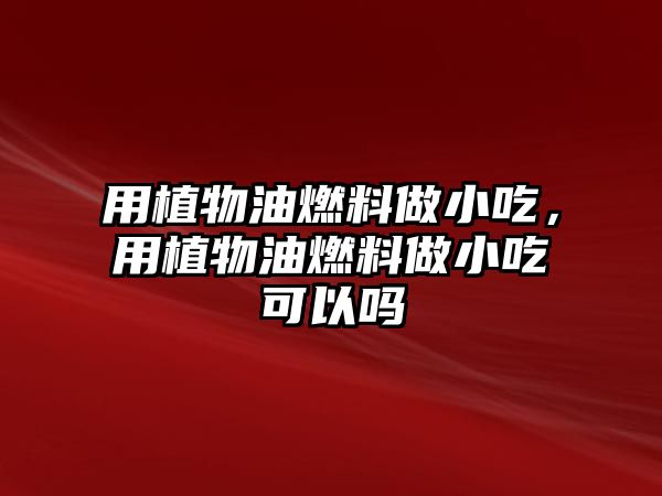 用植物油燃料做小吃，用植物油燃料做小吃可以嗎