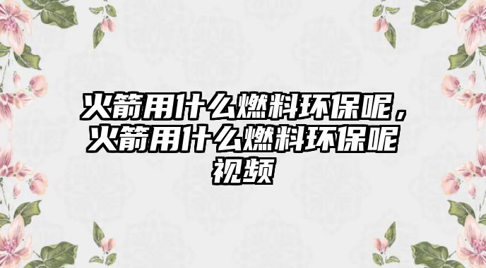 火箭用什么燃料環(huán)保呢，火箭用什么燃料環(huán)保呢視頻