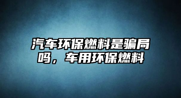 汽車環(huán)保燃料是騙局嗎，車用環(huán)保燃料